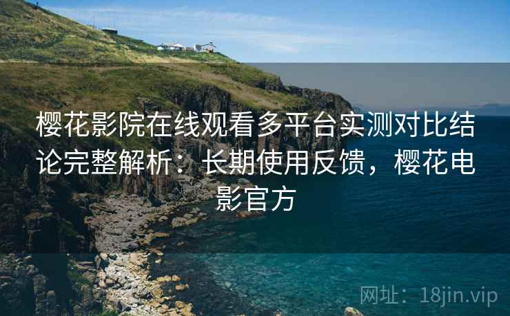 樱花影院在线观看多平台实测对比结论完整解析：长期使用反馈，樱花电影官方