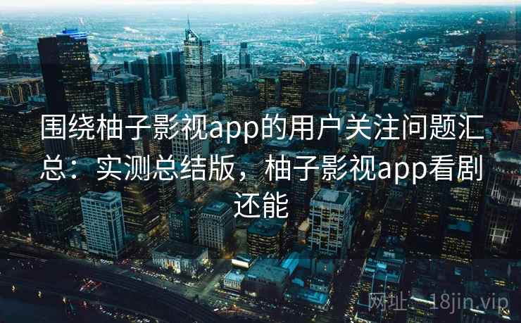 围绕柚子影视app的用户关注问题汇总：实测总结版，柚子影视app看剧还能