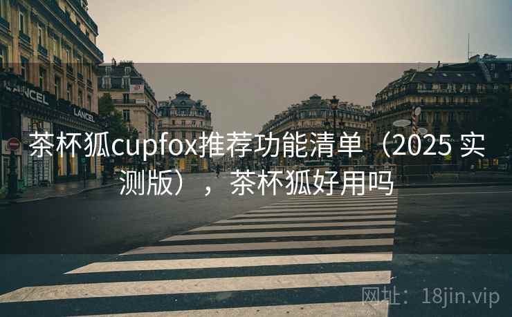 茶杯狐cupfox推荐功能清单（2025 实测版），茶杯狐好用吗