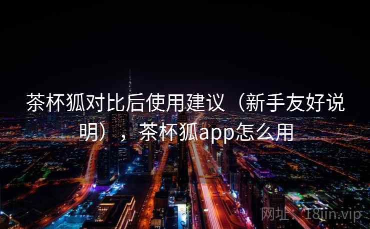 茶杯狐对比后使用建议（新手友好说明），茶杯狐app怎么用