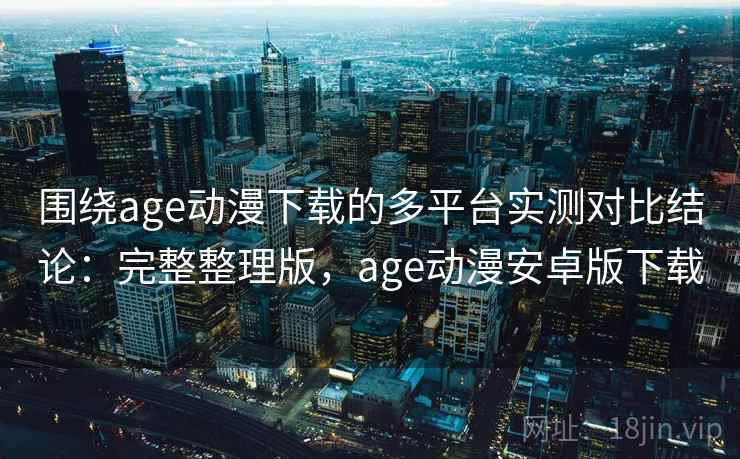 围绕age动漫下载的多平台实测对比结论：完整整理版，age动漫安卓版下载