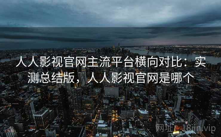 人人影视官网主流平台横向对比：实测总结版，人人影视官网是哪个