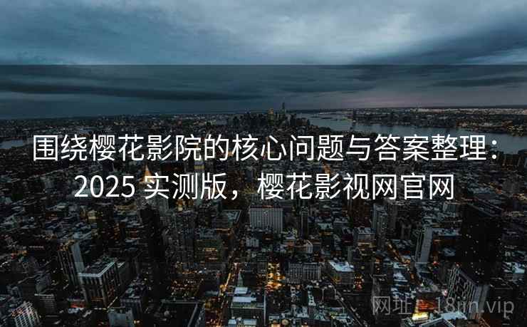 围绕樱花影院的核心问题与答案整理：2025 实测版，樱花影视网官网