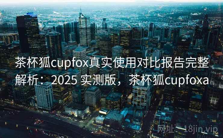 茶杯狐cupfox真实使用对比报告完整解析：2025 实测版，茶杯狐cupfoxa