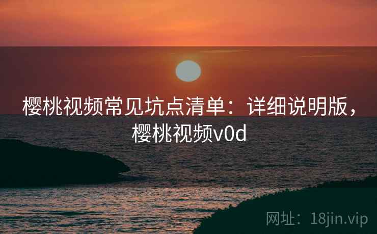 樱桃视频常见坑点清单：详细说明版，樱桃视频v0d