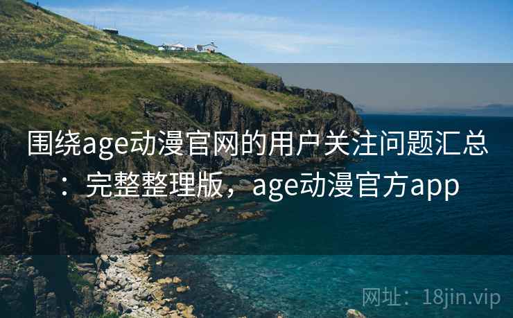 围绕age动漫官网的用户关注问题汇总：完整整理版，age动漫官方app