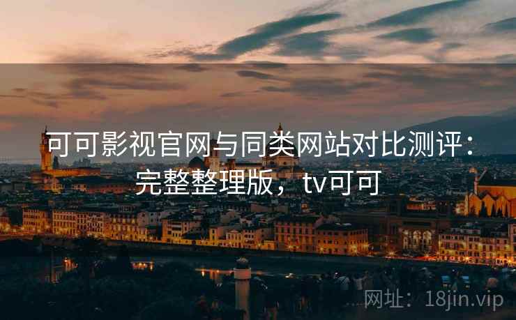 可可影视官网与同类网站对比测评：完整整理版，tv可可