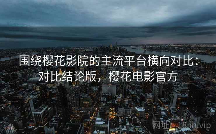 围绕樱花影院的主流平台横向对比：对比结论版，樱花电影官方