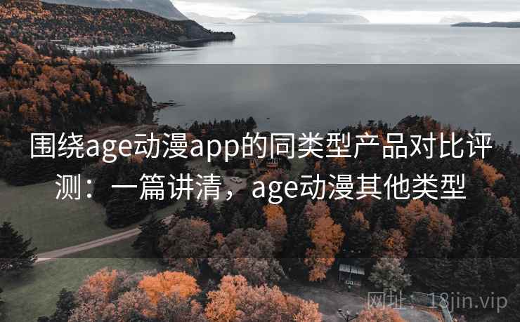 围绕age动漫app的同类型产品对比评测：一篇讲清，age动漫其他类型