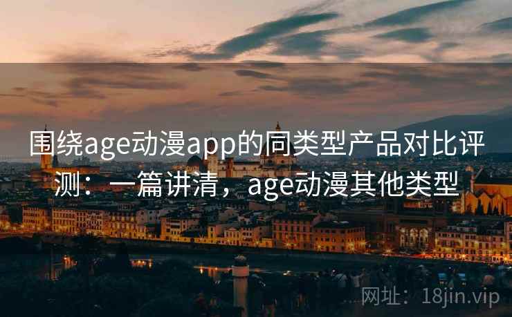 围绕age动漫app的同类型产品对比评测：一篇讲清，age动漫其他类型