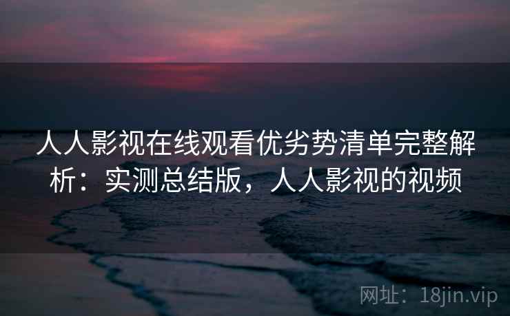 人人影视在线观看优劣势清单完整解析：实测总结版，人人影视的视频