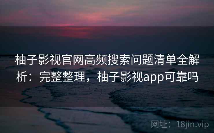 柚子影视官网高频搜索问题清单全解析：完整整理，柚子影视app可靠吗