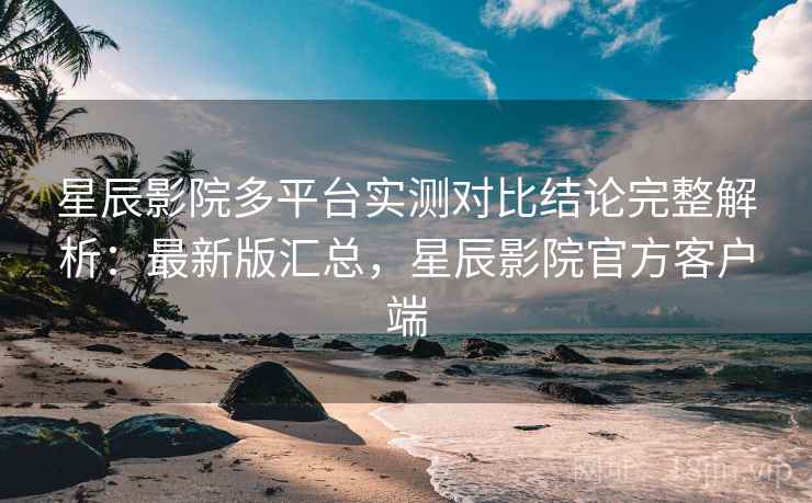 星辰影院多平台实测对比结论完整解析：最新版汇总，星辰影院官方客户端