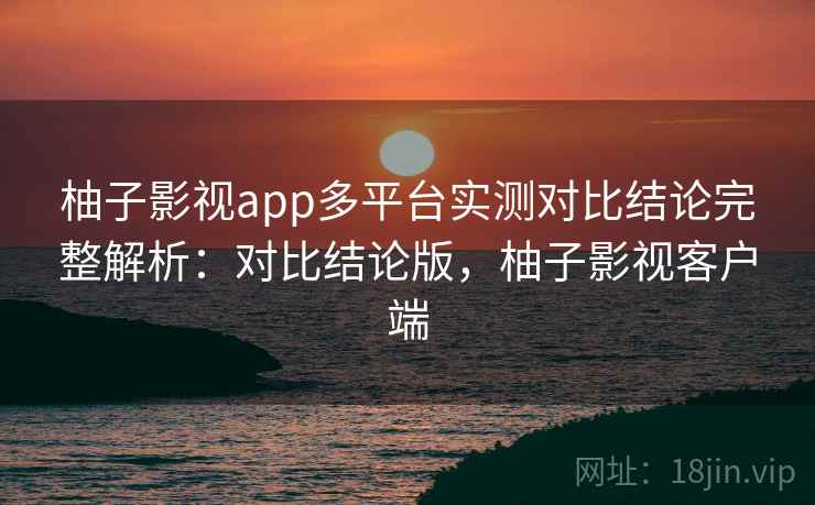 柚子影视app多平台实测对比结论完整解析：对比结论版，柚子影视客户端