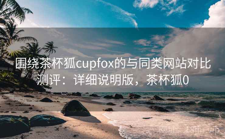 围绕茶杯狐cupfox的与同类网站对比测评:详细说明版,茶杯狐0 围绕茶杯狐cupfox的与同类网站对比测评:详细说明版,茶杯狐0