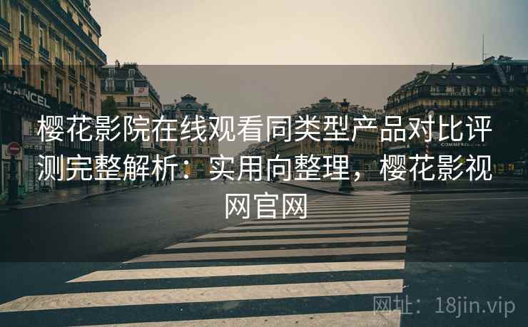 樱花影院在线观看同类型产品对比评测完整解析：实用向整理，樱花影视网官网