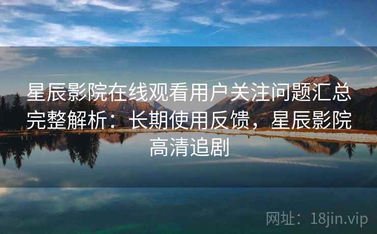 星辰影院在线观看用户关注问题汇总完整解析：长期使用反馈，星辰影院高清追剧