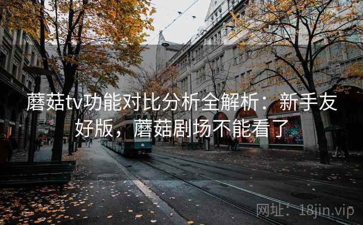 蘑菇tv功能对比分析全解析：新手友好版，蘑菇剧场不能看了
