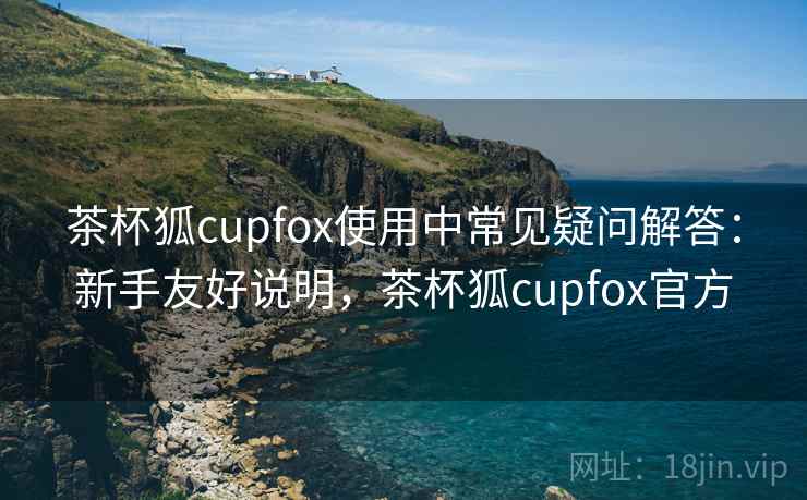 茶杯狐cupfox使用中常见疑问解答：新手友好说明，茶杯狐cupfox官方