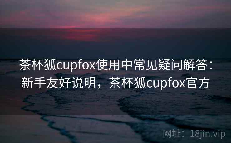 茶杯狐cupfox使用中常见疑问解答：新手友好说明，茶杯狐cupfox官方