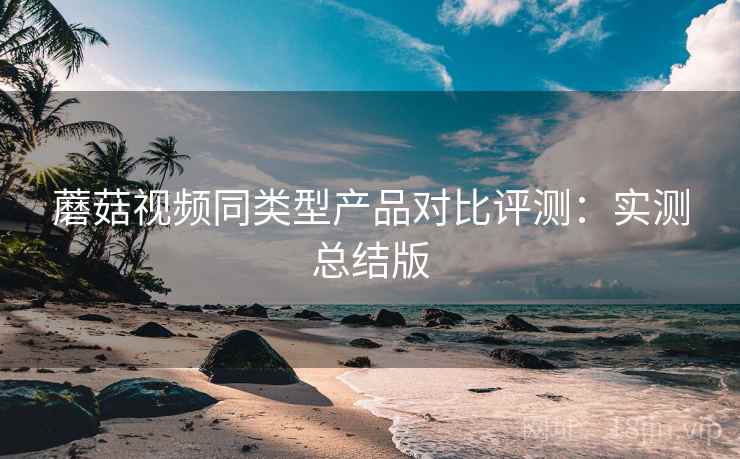蘑菇视频同类型产品对比评测：实测总结版