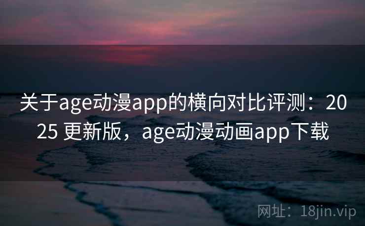 关于age动漫app的横向对比评测：2025 更新版，age动漫动画app下载