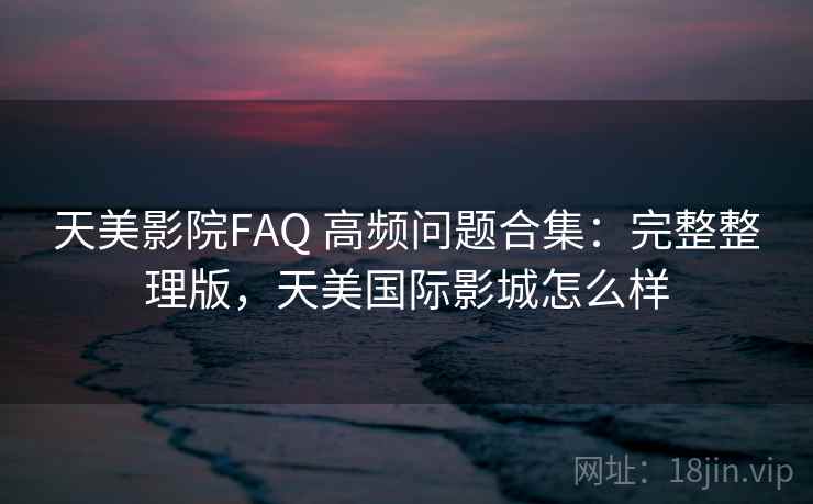 天美影院FAQ 高频问题合集：完整整理版，天美国际影城怎么样