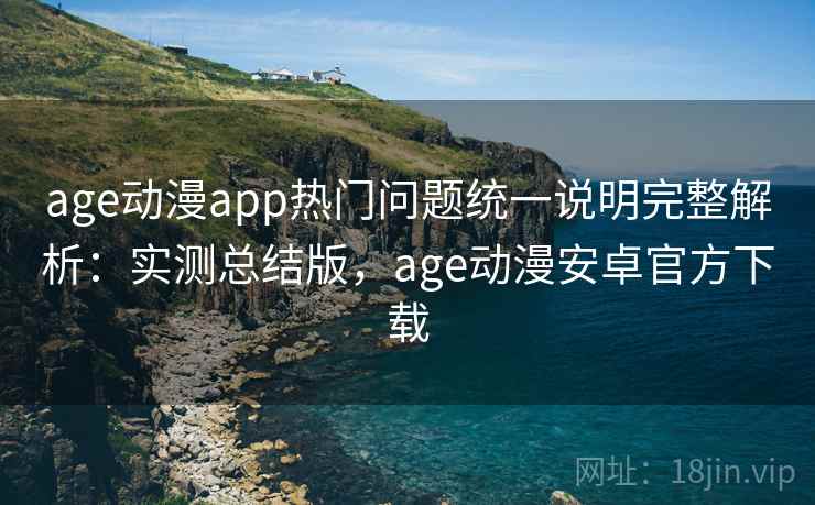 age动漫app热门问题统一说明完整解析：实测总结版，age动漫安卓官方下载