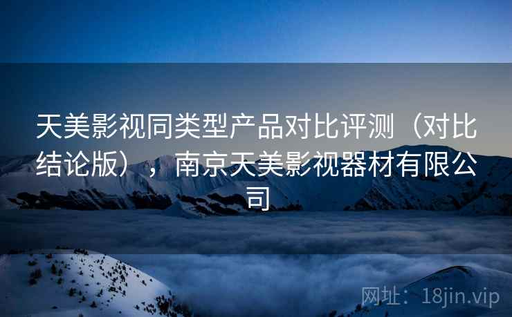 天美影视同类型产品对比评测（对比结论版），南京天美影视器材有限公司