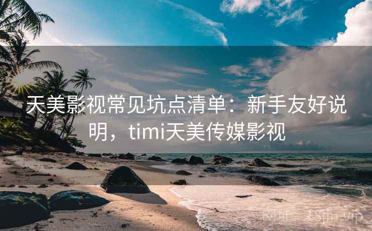 天美影视常见坑点清单：新手友好说明，timi天美传媒影视