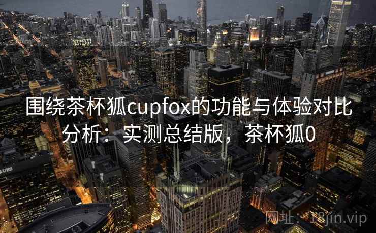 围绕茶杯狐cupfox的功能与体验对比分析：实测总结版，茶杯狐0