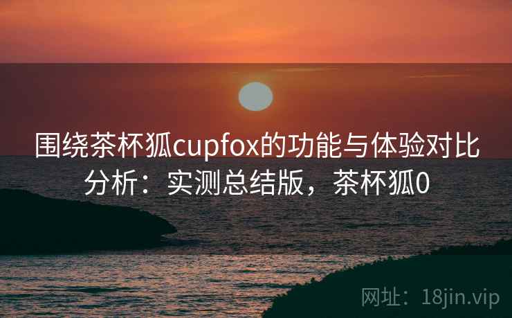 围绕茶杯狐cupfox的功能与体验对比分析：实测总结版，茶杯狐0