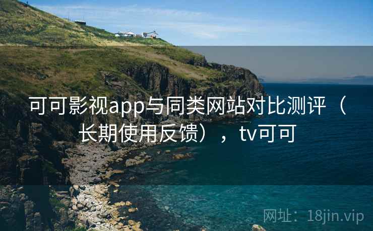 可可影视app与同类网站对比测评（长期使用反馈），tv可可