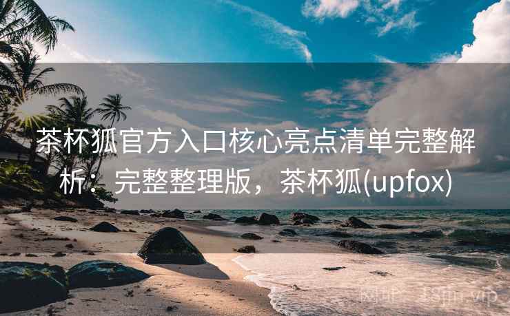 茶杯狐官方入口核心亮点清单完整解析：完整整理版，茶杯狐(upfox)