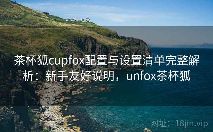 茶杯狐cupfox配置与设置清单完整解析：新手友好说明，unfox茶杯狐