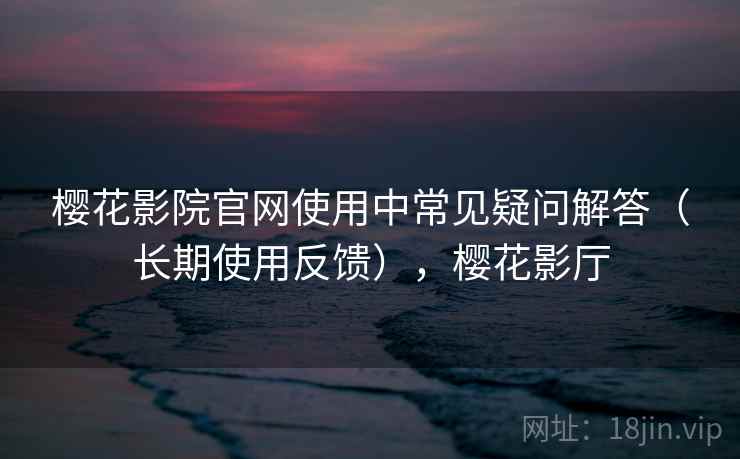 樱花影院官网使用中常见疑问解答（长期使用反馈），樱花影厅