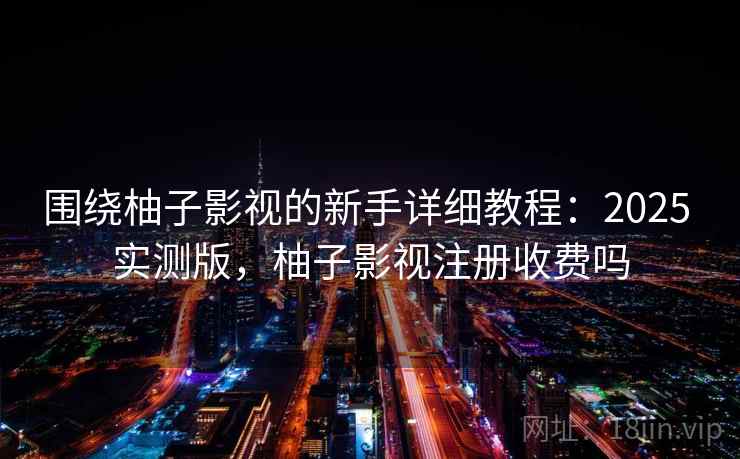 围绕柚子影视的新手详细教程：2025 实测版，柚子影视注册收费吗