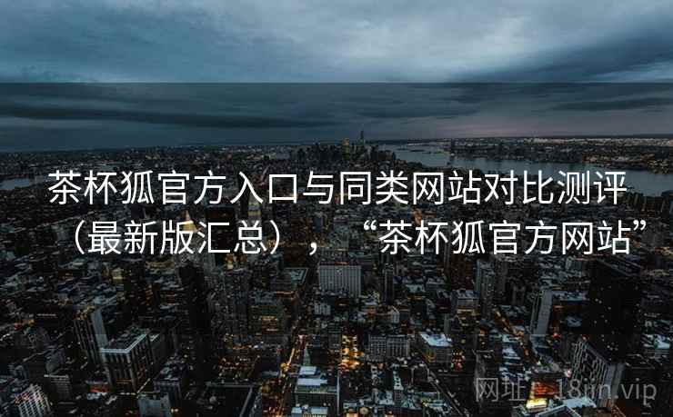 茶杯狐官方入口与同类网站对比测评（最新版汇总），“茶杯狐官方网站”