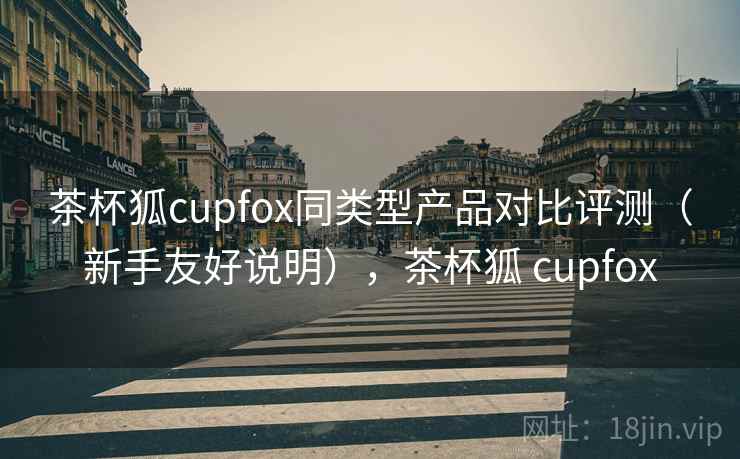 茶杯狐cupfox同类型产品对比评测（新手友好说明），茶杯狐 cupfox