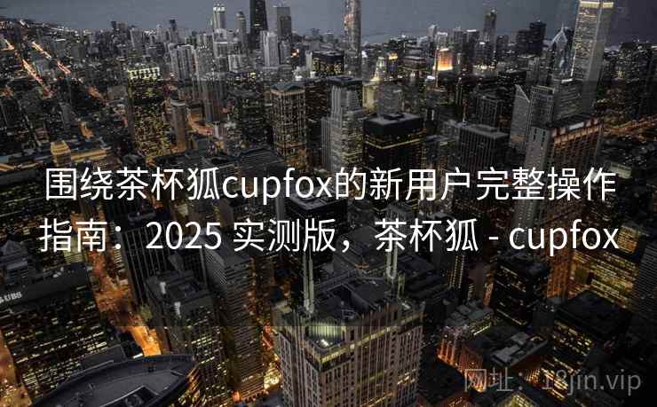 围绕茶杯狐cupfox的新用户完整操作指南：2025 实测版，茶杯狐 - cupfox