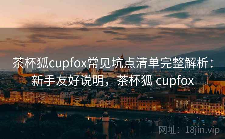 茶杯狐cupfox常见坑点清单完整解析：新手友好说明，茶杯狐 cupfox
