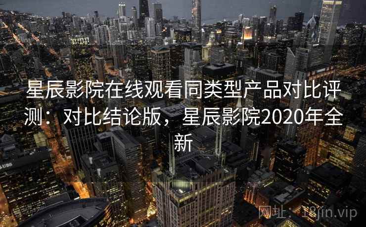 星辰影院在线观看同类型产品对比评测：对比结论版，星辰影院2020年全新