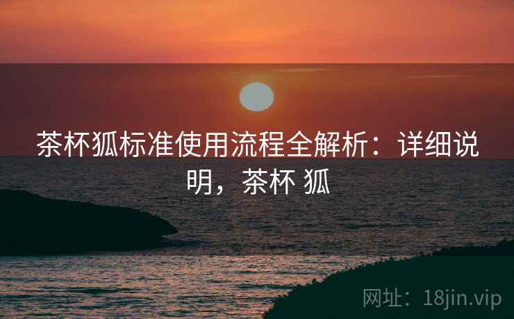 茶杯狐标准使用流程全解析:详细说明,茶杯 狐 茶杯狐标准使用流程全解析:详细说明,茶杯 狐