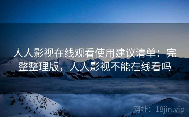 人人影视在线观看使用建议清单：完整整理版，人人影视不能在线看吗