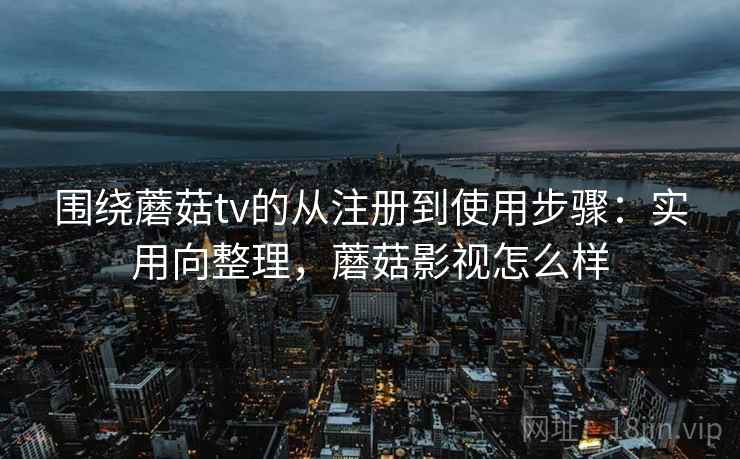 围绕蘑菇tv的从注册到使用步骤：实用向整理，蘑菇影视怎么样