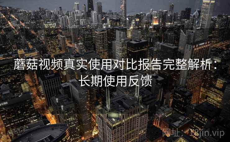 蘑菇视频真实使用对比报告完整解析：长期使用反馈