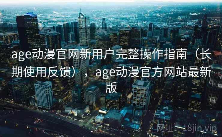 age动漫官网新用户完整操作指南（长期使用反馈），age动漫官方网站最新版