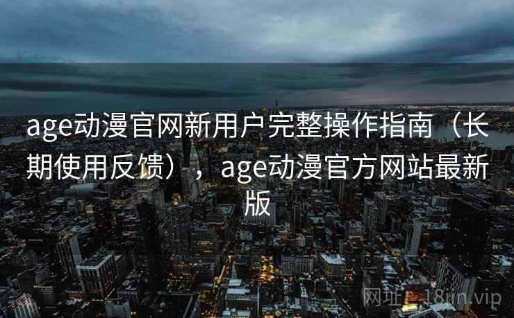 age动漫官网新用户完整操作指南（长期使用反馈），age动漫官方网站最新版