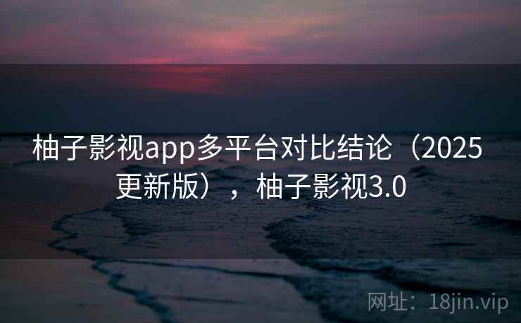 柚子影视app多平台对比结论(2025 更新版),柚子影视3.0 柚子影视app多平台对比结论(2025 更新版),柚子影视3.0