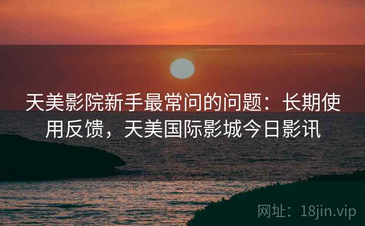 天美影院新手最常问的问题:长期使用反馈,天美国际影城今日影讯 天美影院新手最常问的问题:长期使用反馈,天美国际影城今日影讯